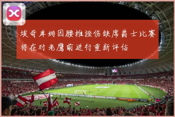 埃奇库姆因腰椎挫伤缺席爵士比赛将在对老鹰前进行重新评估