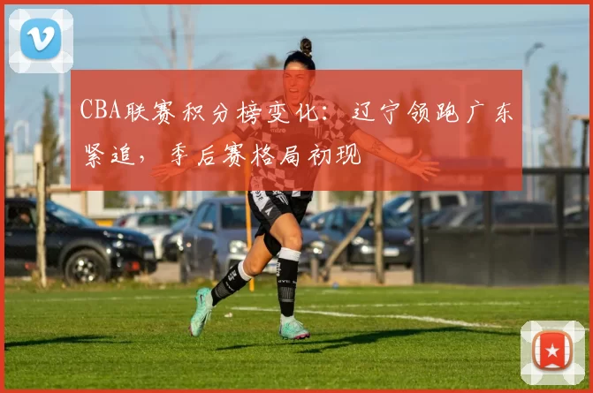 CBA联赛积分榜变化:辽宁领跑广东紧追,季后赛格局初现