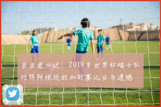亲历者口述：2014年世界杯瑞士队对阵阿根廷的加时赛比分与遗憾