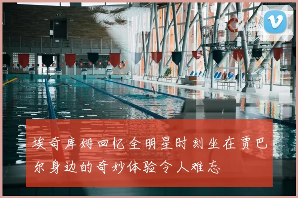埃奇库姆回忆全明星时刻坐在贾巴尔身边的奇妙体验令人难忘