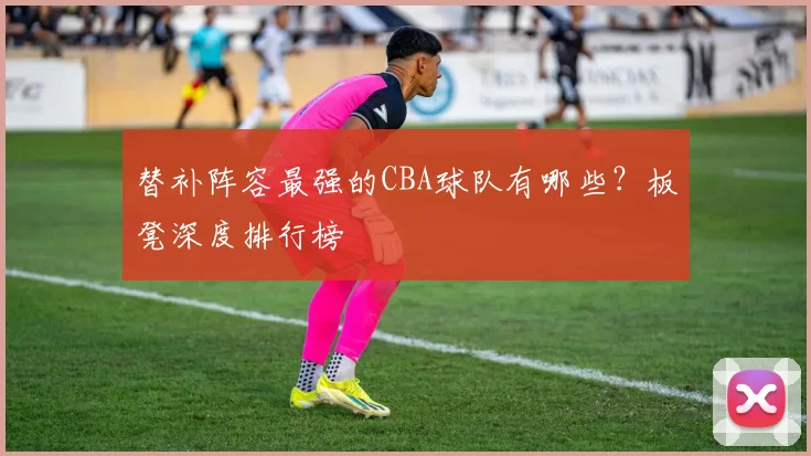 替补阵容最强的CBA球队有哪些?板凳深度排行榜