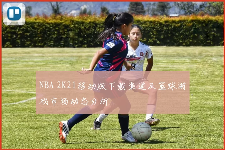 NBA 2K21移动版下载渠道及篮球游戏市场动态分析