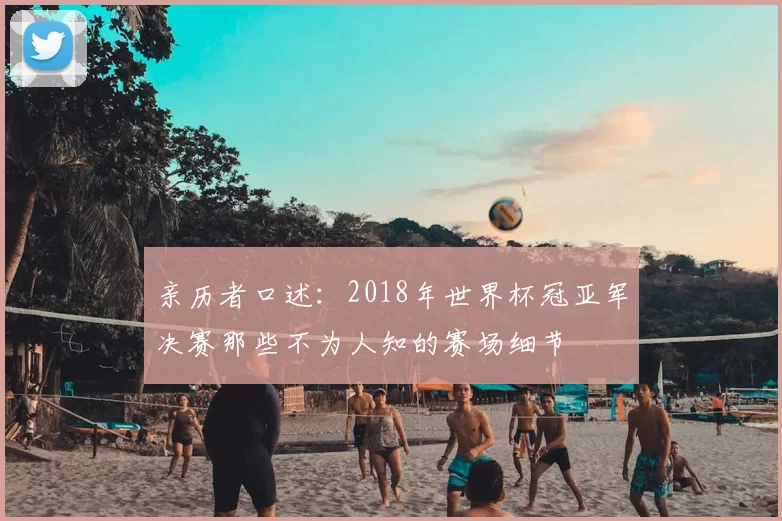 亲历者口述：2018年世界杯冠亚军决赛那些不为人知的赛场细节