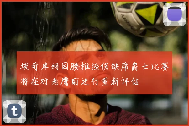 埃奇库姆因腰椎挫伤缺席爵士比赛将在对老鹰前进行重新评估