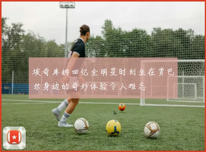 埃奇库姆回忆全明星时刻坐在贾巴尔身边的奇妙体验令人难忘
