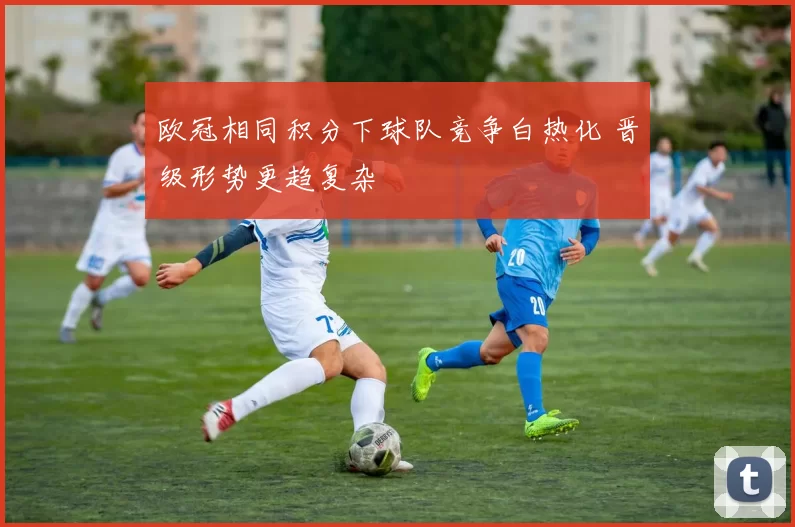 欧冠相同积分下球队竞争白热化 晋级形势更趋复杂