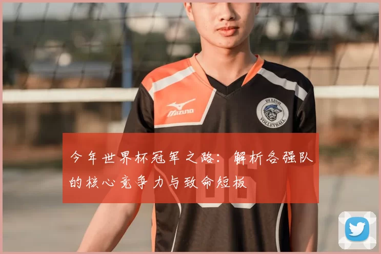 今年世界杯冠军之路:解析各强队的核心竞争力与致命短板
