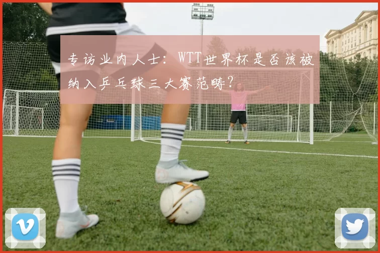 专访业内人士：WTT世界杯是否该被纳入乒乓球三大赛范畴？